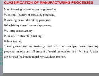 CLASSIFICATION OF MANUFACTURING PROCESSES
Manufacturing processes can be grouped as:
Casting, foundry or moulding processes.
Forming or metal working processes.
Machining (metal removal) processes.
Joining and assembly
Surface treatments (finishing).
Heat treating
These groups are not mutually exclusive. For example, some finishing
processes involve a small amount of metal removal or metal forming. A laser
can be used for joining/metal removal/heat treating.
 