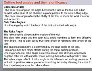 Back rake angle:
•The back rake angle is the angle between the face of the tool and a line
parallel to the base of the shank in a plane parallel to the side cutting edge.
•The back rake angle affects the ability of the tool to shear the work material
and form chip.
Side Rake Angles:
•It is the angle by which the face of the tool is inclined side ways.
The Rake Angle:
The rake angle is always at the topside of the tool.
The side rake angle and the back rake angle combine to form the effective
rake angle. This is also called true rake angle or resultant rake angle of the
tool.
The basic tool geometry is determined by the rake angle of the tool.
Rake angle has two major effects during the metal cutting process.
One major effect of rake angle is its influence on tool strength. A tool with
negative rake will withstand far more loading than a tool with positive rake.
The other major effect of rake angle is its influence on cutting pressure. A
tool with a positive rake angle reduces cutting forces by allowing the chips to
flow more freely across the rake surface.
Cutting tool angles and their significance
 