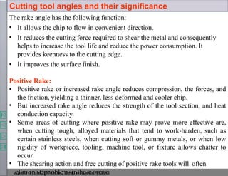 The rake angle has the following function:
•
•
It allows the chip to flow in convenient direction.
It reduces the cutting force required to shear the metal and consequently
helps to increase the tool life and reduce the power consumption. It
provides keenness to the cutting edge.
• It improves the surface finish.
Positive Rake:
•
•
•
• Positive rake or increased rake angle reduces compression, the forces, and
the friction, yielding a thinner, less deformed and cooler chip.
But increased rake angle reduces the strength of the tool section, and heat
conduction capacity.
Some areas of cutting where positive rake may prove more effective are,
when cutting tough, alloyed materials that tend to work-harden, such as
certain stainless steels, when cutting soft or gummy metals, or when low
rigidity of workpiece, tooling, machine tool, or fixture allows chatter to
occur.
The shearing action and free cutting of positive rake tools will often
J
o
ey
j
le
ie
mtG
ih
no
as
e
t,
eB
I
pT
,
rM
oe
bs
lr
a
e,
mL
e
sc
t
iu
nr
e
tn
ho
t
ee
s
seo
n
aP
rE
e5
a0
s0
5
.
Cutting tool angles and their significance
 