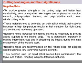 Negative Rake:
•To provide greater strength at the cutting edge and better heat
conductivity, zero or negative rake angles are employed on carbide,
ceramic, polycrystalline diamond, and polycrystalline cubic boron
nitride cutting tools.
•These materials tend to be brittle, but their ability to hold their superior
hardness at high temperature results in their selection for high speed
and continuous machining operation.
•Negative rakes increases tool forces but this is necessary to provide
added support to the cutting edge. This is particularly important in
making intermittent cuts and in absorbing the impact during the initial
engagement of the tool and work.
•Negative rakes are recommended on tool which does not possess
good toughness (low transverse rupture strength).
•Thus negative rake (or small rake) causes high compression, tool
force, and friction, resulting in highly deformed, hot chip.
Cutting tool angles and their significance
 