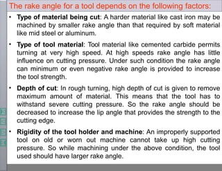 The rake angle for a tool depends on the following factors:
•
•
•
• Type of material being cut: A harder material like cast iron may be
machined by smaller rake angle than that required by soft material
like mid steel or aluminum.
Type of tool material: Tool material like cemented carbide permits
turning at very high speed. At high speeds rake angle has little
influence on cutting pressure. Under such condition the rake angle
can minimum or even negative rake angle is provided to increase
the tool strength.
Depth of cut: In rough turning, high depth of cut is given to remove
maximum amount of material. This means that the tool has to
withstand severe cutting pressure. So the rake angle should be
decreased to increase the lip angle that provides the strength to the
cutting edge.
Rigidity of the tool holder and machine: An improperly supported
tool on old or worn out machine cannot take up high cutting
pressure. So while machining under the above condition, the tool
used should have larger rake angle.
 