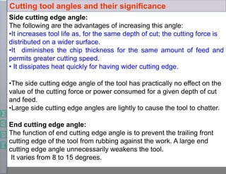 Side cutting edge angle:
The following are the advantages of increasing this angle:
•It increases tool life as, for the same depth of cut; the cutting force is
distributed on a wider surface.
•It diminishes the chip thickness for the same amount of feed and
permits greater cutting speed.
• It dissipates heat quickly for having wider cutting edge.
•The side cutting edge angle of the tool has practically no effect on the
value of the cutting force or power consumed for a given depth of cut
and feed.
•Large side cutting edge angles are lightly to cause the tool to chatter.
End cutting edge angle:
The function of end cutting edge angle is to prevent the trailing front
cutting edge of the tool from rubbing against the work. A large end
cutting edge angle unnecessarily weakens the tool.
It varies from 8 to 15 degrees.
Cutting tool angles and their significance
 