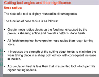 Nose radius:
The nose of a tool is slightly rounded in all turning tools.
The function of nose radius is as follows:
• Greater nose radius clears up the feed marks caused by the
previous shearing action and provides better surface finish.
• All finish turning tool have greater nose radius than rough turning
tools.
• It increases the strength of the cutting edge, tends to minimize the
wear taking place in a sharp pointed tool with consequent increase
in tool life.
• Accumulation heat is less than that in a pointed tool which permits
higher cutting speeds.
Cutting tool angles and their significance
 