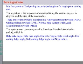 Tool signature
It is the system of designating the principal angles of a single point cutting
tool.
The signature is the sequence of numbers listing the various angles, in
degrees, and the size of the nose radius.
There are several systems available like American standard system (ASA),
Orthogonal rake system (ORS), Normal rake system (NRS), and
Maximum rake system (MRS).
The system most commonly used is American StandardAssociation
(ASA), which is:
Bake rake angle, Side rake angle, End relief angle, Side relief angle, End
cutting Edge angle, Side cutting Edge angle and Nose radius.
 