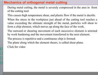 Mechanics of orthogonal metal cutting
During metal cutting, the metal is severely compressed in the area in front
of the cutting tool.
This causes high temperature shear, and plastic flow if the metal is ductile.
When the stress in the workpiece just ahead of the cutting tool reaches a
value exceeding the ultimate strength of the metal, particles will shear to
form a chip element, which moves up along the face of the work.
The outward or shearing movement of each successive element is arrested
by work hardening and the movement transferred to the next element.
The process is repetitive and a continuous chip is formed.
The plane along which the element shears, is called shear plane.
Click for video
 