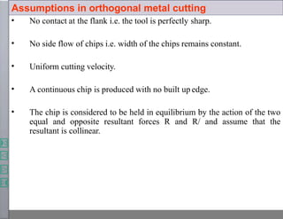 Assumptions in orthogonal metal cutting
• No contact at the flank i.e. the tool is perfectly sharp.
• No side flow of chips i.e. width of the chips remains constant.
• Uniform cutting velocity.
• A continuous chip is produced with no built up edge.
• The chip is considered to be held in equilibrium by the action of the two
equal and opposite resultant forces R and R/ and assume that the
resultant is collinear.
 