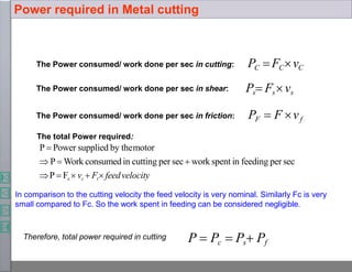 The Power consumed/ work done per sec in cutting:
The Power consumed/ work done per sec in shear:
The Power consumed/ work done per sec in friction:
PC FCvC
Ps Fsvs
PF  F vf
The total Power required:
P  Power supplied by themotor
 P  Work consumed in cutting per sec work spent in feeding per sec
P  Fc  vc  Ft feedvelocity
In comparison to the cutting velocity the feed velocity is very nominal. Similarly Fc is very
small compared to Fc. So the work spent in feeding can be considered negligible.
Therefore, total power required in cutting P  Pc  Ps Pf
Power required in Metal cutting
 