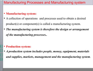 Manufacturing Processes and Manufacturing system
• Manufacturing system:
• A collection of operations and processes used to obtain a desired
product(s) or component(s) is called a manufacturing system.
• The manufacturing system is therefore the design or arrangement
of the manufacturing processes..
• Production system:
• A production system includes people, money, equipment, materials
and supplies, markets, management and the manufacturing system.
 