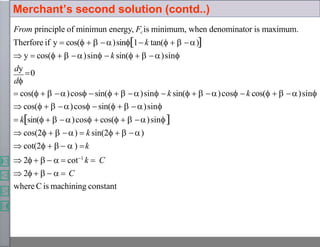 From principle of minimun energy, Fcis minimum, when denominator is maximum.
Therfore if y  cos(   )sin1 k tan(   )
 y  cos(   )sin  k sin(   )sin
dy
0
d
 cos(   )cos sin(   )sin  k sin(   )cos  k cos(   )sin
 cos(   )cos sin(   )sin
 ksin(   )cos  cos(   )sin
 cos(2   )  k sin(2   )
 cot(2     ) k
 2      cot1
k  C
 2      C
where C is machining constant
Merchant’s second solution (contd..)
 