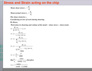 ,therefore
v sin
cos
sin
1
A
F
A
Mean shear stress
c
c
c
0
0
Fs
c
0
s
Fs
A
s
c
0
s
n
s
s
s
  
cos
cos(   )sin
v cos(   )
But
vs

  
vs

 t  w  v
t  w
Fs vs
  
 t  w  v
Fs vs
  
Fs vs
 s  t0  w  vc
  
  
Fs vs
t  w  v

The shear strain be .
Considering no loss of work during shearing
We Know,
Work done in shearing unit volume of the metal  shear stress  shear strain
Mean normal stress  

Fs
Stress and Strain acting on the chip
 