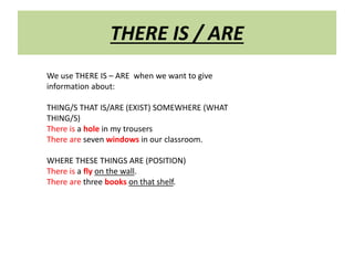 THERE IS / ARE 
We use THERE IS – ARE when we want to give 
information about: 
THING/S THAT IS/ARE (EXIST) SOMEWHERE (WHAT 
THING/S) 
There is a hole in my trousers 
There are seven windows in our classroom. 
WHERE THESE THINGS ARE (POSITION) 
There is a fly on the wall. 
There are three books on that shelf. 
 