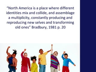 “North America is a place where different 
identities mix and collide, and assemblage 
a multiplicity, constantly producing and 
reproducing new selves and transforming 
old ones” Bradbury, 1981 p. 20 
 