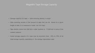  Storage capacity of a tape = Data recording density x Length
 Data recording density is the amount of data that can be stored on a given
length of tape. It is measured in bytes per inch (bpi)
 Tape density varies from 800 bpi in older systems to 77,000 bpi in some of the
modern systems
 Actual storage capacity of a tape may be anywhere from 35% to 70% of its
total storage capacity, depending on the storage organization used
Magnetic Tape Storage Capacity
 