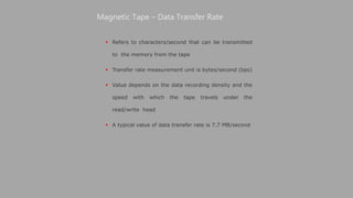  Refers to characters/second that can be transmitted
to the memory from the tape
 Transfer rate measurement unit is bytes/second (bps)
 Value depends on the data recording density and the
speed with which the tape travels under the
read/write head
 A typical value of data transfer rate is 7.7 MB/second
Magnetic Tape – Data Transfer Rate
 
