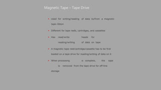  Used for writing/reading of data to/from a magnetic
tape ribbon
 Different for tape reels, cartridges, and cassettes
 Has read/write heads for
reading/writing of data on tape
 A magnetic tape reel/cartridge/cassette has to be first
loaded on a tape drive for reading/writing of data on it
 When processing is complete, the tape
is removed from the tape drive for off-line
storage
Magnetic Tape – Tape Drive
 