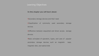 In this chapter you will learn about:
Secondary storage devices and their need
Classification of commonly used secondary storage
devices
Difference between sequential and direct access storage
devices
Basic principles of operation, types, and uses of popular
secondary storage devices such as magnetic tape,
magnetic disk, and optical disk
Learning Objectives
 
