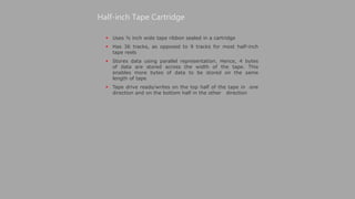  Uses ½ inch wide tape ribbon sealed in a cartridge
 Has 36 tracks, as opposed to 9 tracks for most half-inch
tape reels
 Stores data using parallel representation. Hence, 4 bytes
of data are stored across the width of the tape. This
enables more bytes of data to be stored on the same
length of tape
 Tape drive reads/writes on the top half of the tape in one
direction and on the bottom half in the other direction
Half-inch Tape Cartridge
 