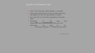  Uses ¼ inch wide tape ribbon sealed in a cartridge
 Uses serial representation of data recording (data bits
are aligned in a row one after another in tracks)
 Can have from 4 to 30 tracks, depending on the tape
drive
 Depending on the tape drive,
the read/write head
Quarter-inch Streamer Tape
reads/writes data on one/two/four tracks at a time
Eliminates the need for the
start/stop operation of traditional tape drives
(Continued on next slide)
 