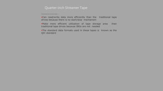 Quarter-inch Streamer Tape
(Continued from previous slide..)
Can read/write data more efficiently than the traditional tape
drives because there is no start/stop mechanism
Make more efficient utilization of tape storage area than
traditional tape drives because IBGs are not needed
The standard data formats used in these tapes is known as the
QIC standard
 