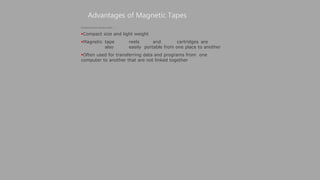 Advantages of Magnetic Tapes
(Continued from previous slide..)
Compact size and light weight
Magnetic tape reels and cartridges are
also easily portable from one place to another
Often used for transferring data and programs from one
computer to another that are not linked together
 