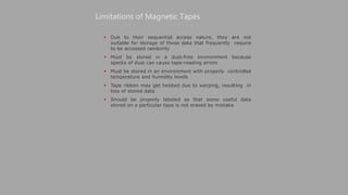  Due to their sequential access nature, they are not
suitable for storage of those data that frequently require
to be accessed randomly
 Must be stored in a dust-free environment because
specks of dust can cause tape-reading errors
 Must be stored in an environment with properly controlled
temperature and humidity levels
 Tape ribbon may get twisted due to warping, resulting in
loss of stored data
 Should be properly labeled so that some useful data
stored on a particular tape is not erased by mistake
Limitations of Magnetic Tapes
 