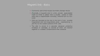  Commonly used direct-access secondary storage device.
 Physically, a magnetic disk is a thin, circular plate/platter
made of metal or plastic that is usually coated on both
sides with a magnetizable recording material such as iron-
oxide
 Data are recorded on the disk in the form of tiny invisible
magnetized and non-magnetized spots (representing 1s
and 0s) on the coated surfaces of the disk
 The disk is stored in a specially designed protective
envelope or cartridge, or several of them are stacked
together in a sealed, contamination-free container
Magnetic Disk - Basics
 