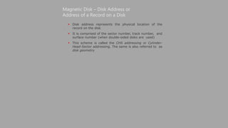  Disk address represents the physical location of the
record on the disk
 It is comprised of the sector number, track number, and
surface number (when double-sided disks are used)
 This scheme is called the CHS addressing or Cylinder-
Head-Sector addressing. The same is also referred to as
disk geometry
Magnetic Disk – Disk Address or
Address of a Record on a Disk
 