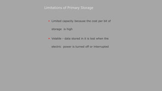  Limited capacity because the cost per bit of
storage is high
 Volatile - data stored in it is lost when the
electric power is turned off or interrupted
Limitations of Primary Storage
 