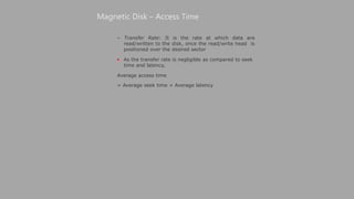 – Transfer Rate: It is the rate at which data are
read/written to the disk, once the read/write head is
positioned over the desired sector
 As the transfer rate is negligible as compared to seek
time and latency,
Average access time
= Average seek time + Average latency
Magnetic Disk – Access Time
 