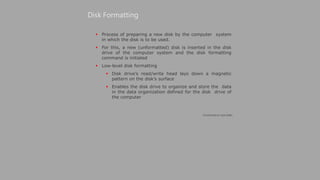 Process of preparing a new disk by the computer system
in which the disk is to be used.
 For this, a new (unformatted) disk is inserted in the disk
drive of the computer system and the disk formatting
command is initiated
 Low-level disk formatting
 Disk drive’s read/write head lays down a magnetic
pattern on the disk’s surface
 Enables the disk drive to organize and store the data
in the data organization defined for the disk drive of
the computer
Disk Formatting
(Continued on next slide)
 