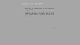  Unit used for reading/writing of data on/from a
magnetic disk
 Contains all the mechanical, electrical and
electronic components for holding one or more
disks and for reading or writing of information on
to it
Magnetic Disk – Disk Drive
(Continued on next slide)
 