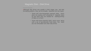 Magnetic Disk – Disk Drive
(Continued from previous slide..)
Although disk drives vary greatly in their shape, size and disk
formatting pattern, they can be broadly classified into two types:
– Those with interchangeable magnetic disks, which
allow the loading and unloading of magnetic disks
as and when they are needed for reading/writing
of data on to them
– Those with fixed magnetic disks, which come along
with a set of permanently fixed disks. The disks
are not removable from their disk drives
 
