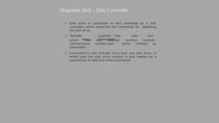  Disk drive is connected to and controlled by a disk
controller, which interprets the commands for operating
the disk drive
 Typically supports only read and
write commands,
Magnetic Disk – Disk Controller
disk address (surface number,
number, and sector number) as
which need
cylinder/track
parameters
 Connected to and controls more than one disk drive, in
which case the disk drive number is also needed as a
parameters of read and write commands
 