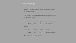  Used in a computer system to overcome the limitations
of primary storage
 Has virtually unlimited capacity because the cost per bit
of storage is very low
 Has an operating speed far slower
than that of the primary
storage
 Used to store large volumes of
data on a permanent basis
 Also known as auxiliary memory
Secondary Storage
 