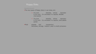 Floppy Disks
(Continued from previous slide..)
The two types of floppy disks in use today are:
 5¼-inch diskette, whose diameter
is 5¼-inch. It is encased in a square, flexible
vinyl jacket
 3½-inch diskette, whose diameter
is 3½-inch. It is encased in a square, hard plastic
jacket
Most popular and inexpensive
secondary storage medium used in small computers
 