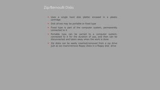  Uses a single hard disk platter encased in a plastic
cartridge
 Disk drives may be portable or fixed type
 Fixed type is part of the computer system, permanently
connected to it
 Portable type can be carried to a computer system,
connected to it for the duration of use, and then can be
disconnected and taken away when the work is done
 Zip disks can be easily inserted/removed from a zip drive
just as we insert/remove floppy disks in a floppy disk drive
Zip/Bernoulli Disks
 