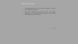  Uses multiple (two or more) hard disk platters mounted
on a single central shaft
 Hard disk platters and the disk drive are sealed
together in a contamination-free container and cannot
be separated from each other
Winchester Disks
(Continued on next slide)
 