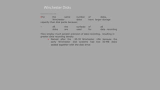  Named after the .30-30 Winchester
early Winchester disk systems had
Winchester Disks
rifle because the
two 30-MB disks
sealed together with the disk drive
(Continued from previous slide..)
For the same number of disks,
Winchester disks have larger storage
capacity than disk packs because:
– All the surfaces of all
disks are used for data recording
They employ much greater precision of data recording, resulting in
greater data recording density
 