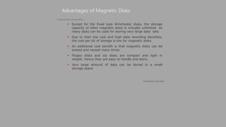 Except for the fixed type Winchester disks, the storage
capacity of other magnetic disks is virtually unlimited as
many disks can be used for storing very large data sets
 Due to their low cost and high data recording densities,
the cost per bit of storage is low for magnetic disks.
 An additional cost benefit is that magnetic disks can be
erased and reused many times
 Floppy disks and zip disks are compact and light in
weight. Hence they are easy to handle and store.
 Very large amount of data can be stored in a small
storage space
Advantages of Magnetic Disks
(Continued on next slide)
(Continued from previous slide..)
 
