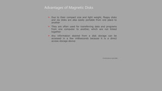  Due to their compact size and light weight, floppy disks
and zip disks are also easily portable from one place to
another
 They are often used for transferring data and programs
from one computer to another, which are not linked
together
 Any information desired from a disk storage can be
accessed in a few milliseconds because it is a direct
access storage device
Advantages of Magnetic Disks
(Continued on next slide)
 