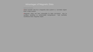 Advantages of Magnetic Disks
(Continued from previous slide..)
Data transfer rate for a magnetic disk system is normally higher
than a tape system
Magnetic disks are less vulnerable to data corruption due to
careless handling or unfavorable temperature and humidity
conditions than magnetic tapes
 