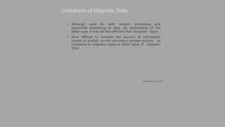  Although used for both random processing and
sequential processing of data, for applications of the
latter type, it may be less efficient than magnetic tapes
 More difficult to maintain the security of information
stored on shared, on-line secondary storage devices, as
compared to magnetic tapes or other types of magnetic
disks
Limitations of Magnetic Disks
(Continued on next slide)
 