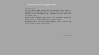 Limitations of Magnetic Disks
(Continued on next slide)
(Continued from previous slide..)
For Winchester disks, a disk crash or drive failure often results in
loss of entire stored data. It is not easy to recover the lost data.
Suitable backup procedures are suggested for data stored on
Winchester disks
Some types of magnetic disks, such as disk packs and Winchester
disks, are not so easily portable like magnetic tapes
On a cost-per-bit basis, the cost of magnetic disks is low, but the
cost of magnetic tapes is even lower
 