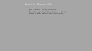  Must be stored in a dust-free environment
 Floppy disks, zip disks and disk packs should be labeled
properly to prevent erasure of useful data by mistake
Limitations of Magnetic Disks
(Continued from previous slide..)
 