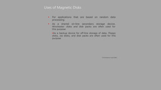  For
Uses of Magnetic Disks
applications that are based on random data
processing
 As a shared on-line secondary storage device.
Winchester disks and disk packs are often used for
this purpose
As a backup device for off-line storage of data. Floppy
disks, zip disks, and disk packs are often used for this
purpose
(Continued on next slide)
 