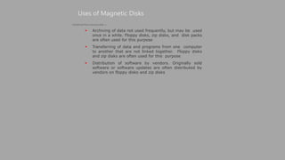  Archiving of data not used frequently, but may be used
once in a while. Floppy disks, zip disks, and disk packs
are often used for this purpose
 Transferring of data and programs from one computer
to another that are not linked together. Floppy disks
and zip disks are often used for this purpose
 Distribution of software by vendors. Originally sold
software or software updates are often distributed by
vendors on floppy disks and zip disks
Uses of Magnetic Disks
(Continued from previous slide..)
 
