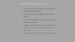  Arrival at the desired storage location may be preceded by
sequencing through other locations
 Data can only be retrieved in the same sequence in which it
is stored
 Access time varies according to the storage location of the
information being accessed
 Suitable for sequential processing applications where most,
if not all, of the data records need to be processed one
after another
 Magnetic tape is a typical example of such a storage device
Sequential-access Storage Devices
 