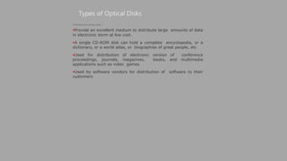 Types of Optical Disks
(Continued from previous slide..)
Provide an excellent medium to distribute large amounts of data
in electronic dorm at low cost.
A single CD-ROM disk can hold a complete encyclopedia, or a
dictionary, or a world atlas, or biographies of great people, etc
Used for distribution of electronic version of conference
proceedings, journals, magazines, books, and multimedia
applications such as video games
Used by software vendors for distribution of software to their
customers
 