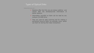  Sessions after the first one are always additive and
cannot alter the etched/burned information of
earlier sessions
 Information recorded on them can be read by any
ordinary CD-ROM drive
 They are used for data archiving and for making a
permanent record of data. For example, many banks
use them for storing their daily transactions
Types of Optical Disks
(Continued from previous slide..)
 