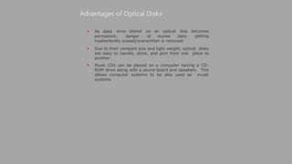  As data
Advantages of Optical Disks
once stored on an optical disk becomes
getting
permanent, danger of stored data
inadvertently erased/overwritten is removed
 Due to their compact size and light weight, optical disks
are easy to handle, store, and port from one place to
another
 Music CDs can be played on a computer having a CD-
ROM drive along with a sound board and speakers. This
allows computer systems to be also used as music
systems
 